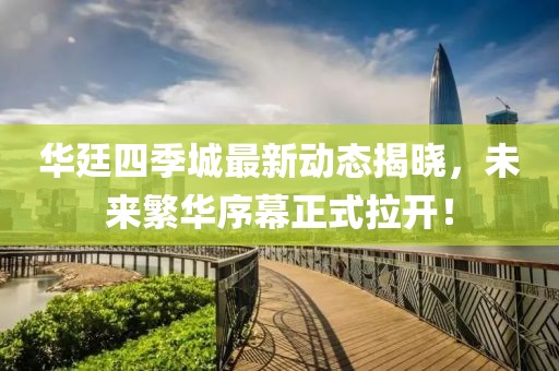 華廷四季城最新動態(tài)揭曉，未來繁華序幕正式拉開！