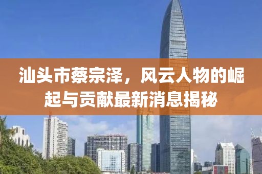 汕頭市蔡宗澤，風云人物的崛起與貢獻最新消息揭秘