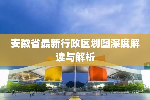 安徽省最新行政區(qū)劃圖深度解讀與解析