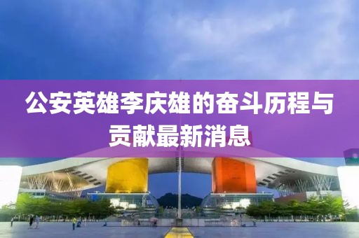 公安英雄李慶雄的奮斗歷程與貢獻(xiàn)最新消息