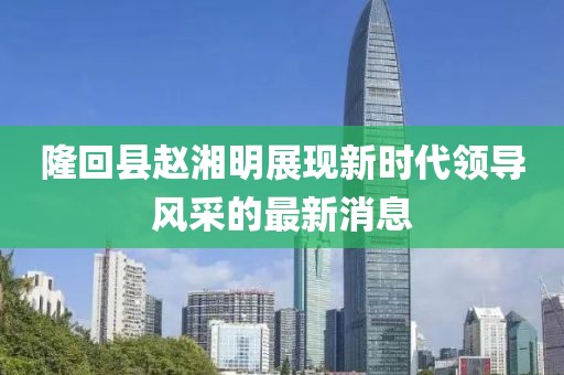 隆回縣趙湘明展現(xiàn)新時(shí)代領(lǐng)導(dǎo)風(fēng)采的最新消息