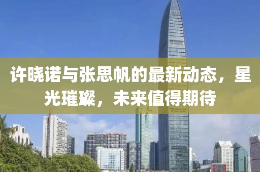 許曉諾與張思帆的最新動(dòng)態(tài)，星光璀璨，未來值得期待