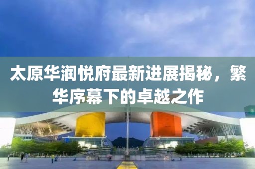 太原華潤(rùn)悅府最新進(jìn)展揭秘，繁華序幕下的卓越之作