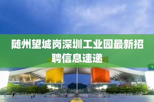 隨州望城崗深圳工業(yè)園最新招聘信息速遞