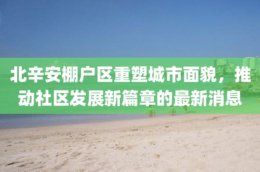 北辛安棚戶(hù)區(qū)重塑城市面貌，推動(dòng)社區(qū)發(fā)展新篇章的最新消息