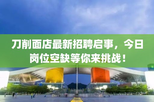 刀削面店最新招聘啟事，今日崗位空缺等你來挑戰(zhàn)！