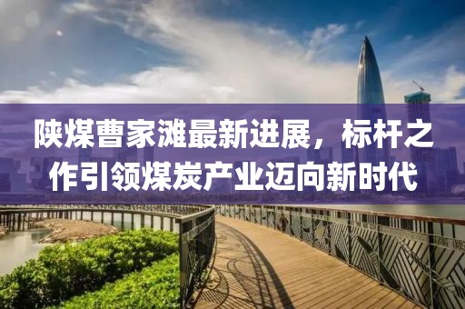 陜煤曹家灘最新進(jìn)展，標(biāo)桿之作引領(lǐng)煤炭產(chǎn)業(yè)邁向新時代