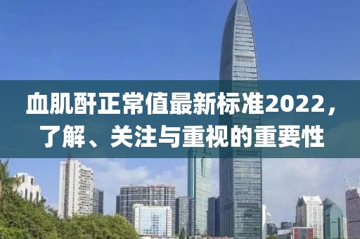 血肌酐正常值最新標(biāo)準(zhǔn)2022，了解、關(guān)注與重視的重要性