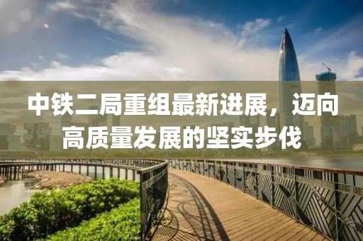 中鐵二局重組最新進展，邁向高質(zhì)量發(fā)展的堅實步伐