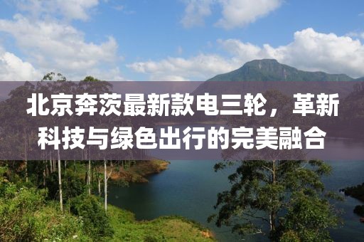 北京奔茨最新款電三輪，革新科技與綠色出行的完美融合