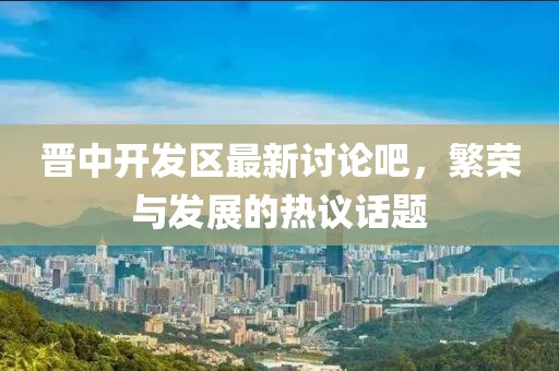 晉中開發(fā)區(qū)最新討論吧，繁榮與發(fā)展的熱議話題