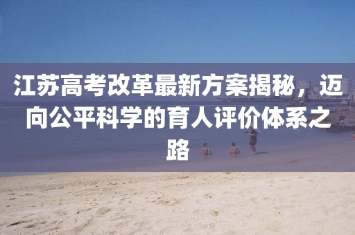 江蘇高考改革最新方案揭秘，邁向公平科學(xué)的育人評價(jià)體系之路