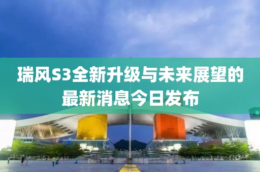 瑞風S3全新升級與未來展望的最新消息今日發(fā)布