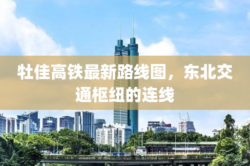 牡佳高鐵最新路線圖，東北交通樞紐的連線