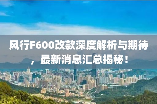 風(fēng)行F600改款深度解析與期待，最新消息匯總揭秘！