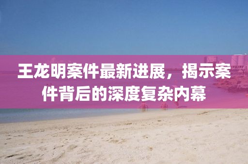 王龍明案件最新進展，揭示案件背后的深度復(fù)雜內(nèi)幕