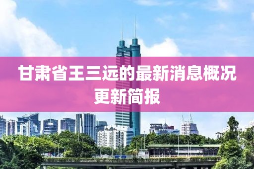 甘肅省王三遠(yuǎn)的最新消息概況更新簡報(bào)