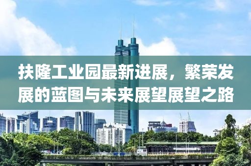 扶隆工業(yè)園最新進展，繁榮發(fā)展的藍圖與未來展望展望之路