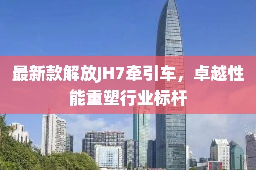 最新款解放JH7牽引車，卓越性能重塑行業(yè)標桿