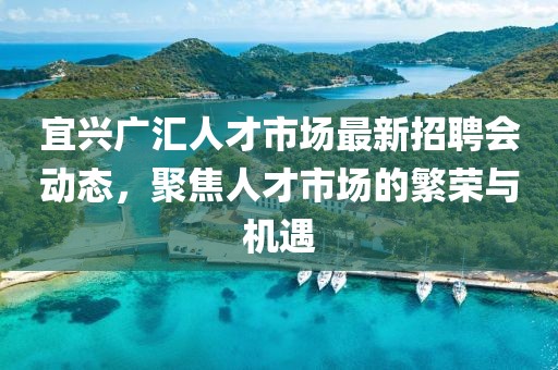 宜興廣匯人才市場最新招聘會動態(tài)，聚焦人才市場的繁榮與機遇
