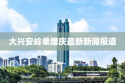 大興安嶺單增慶最新新聞報(bào)道