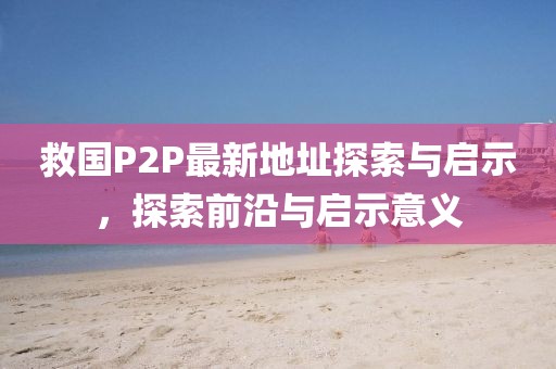 救國P2P最新地址探索與啟示，探索前沿與啟示意義
