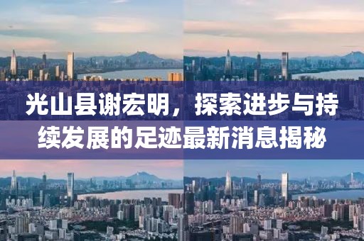 光山縣謝宏明，探索進(jìn)步與持續(xù)發(fā)展的足跡最新消息揭秘