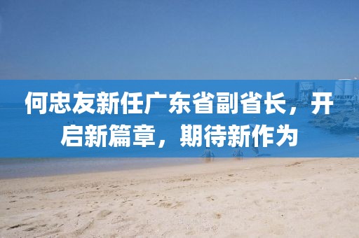 何忠友新任廣東省副省長(zhǎng)，開啟新篇章，期待新作為