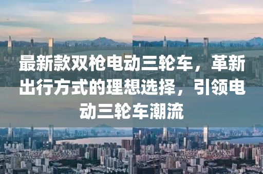 最新款雙槍電動三輪車，革新出行方式的理想選擇，引領(lǐng)電動三輪車潮流