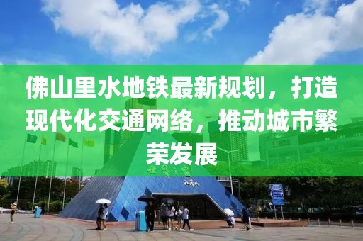 佛山里水地鐵最新規(guī)劃，打造現(xiàn)代化交通網(wǎng)絡(luò)，推動(dòng)城市繁榮發(fā)展