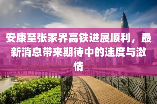 安康至張家界高鐵進(jìn)展順利，最新消息帶來(lái)期待中的速度與激情