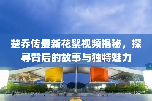 楚喬傳最新花絮視頻揭秘，探尋背后的故事與獨(dú)特魅力