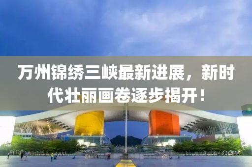 萬州錦繡三峽最新進展，新時代壯麗畫卷逐步揭開！