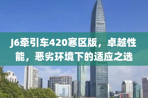 J6牽引車420寒區(qū)版，卓越性能，惡劣環(huán)境下的適應(yīng)之選