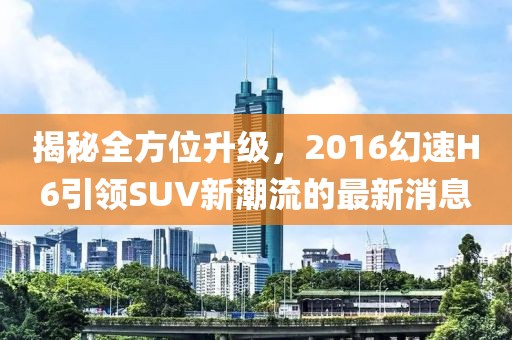 揭秘全方位升級，2016幻速H6引領SUV新潮流的最新消息