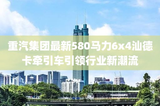 重汽集團(tuán)最新580馬力6x4汕德卡牽引車引領(lǐng)行業(yè)新潮流