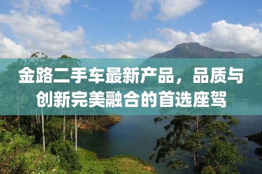 金路二手車最新產(chǎn)品，品質(zhì)與創(chuàng)新完美融合的首選座駕