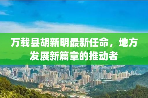 萬載縣胡新明最新任命，地方發(fā)展新篇章的推動(dòng)者