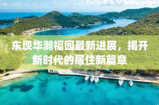 東壩華瀚福園最新進展，揭開新時代的居住新篇章