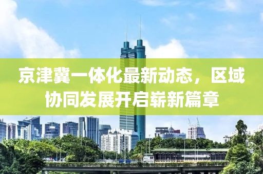 京津冀一體化最新動態(tài)，區(qū)域協(xié)同發(fā)展開啟嶄新篇章