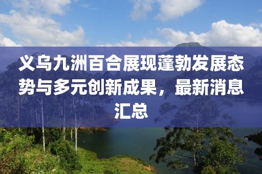 義烏九洲百合展現(xiàn)蓬勃發(fā)展態(tài)勢與多元創(chuàng)新成果，最新消息匯總