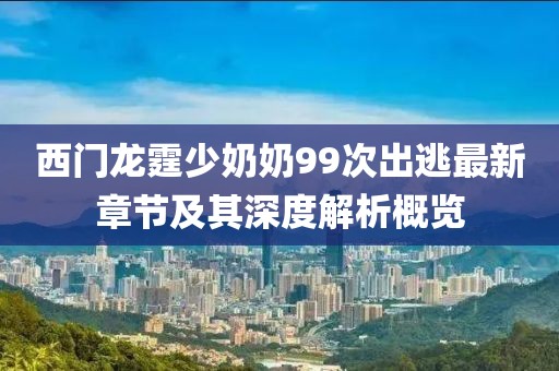 西門龍霆少奶奶99次出逃最新章節(jié)及其深度解析概覽