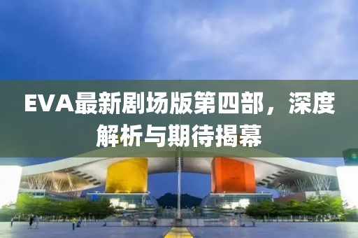 EVA最新劇場(chǎng)版第四部，深度解析與期待揭幕