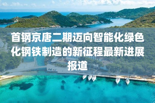 首鋼京唐二期邁向智能化綠色化鋼鐵制造的新征程最新進(jìn)展報(bào)道