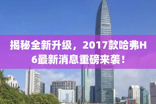 揭秘全新升級，2017款哈弗H6最新消息重磅來襲！