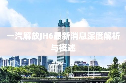 一汽解放JH6最新消息深度解析與概述