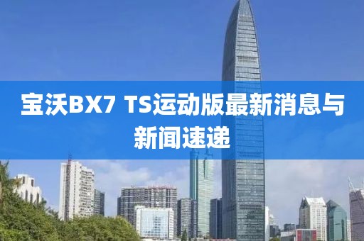 寶沃BX7 TS運(yùn)動版最新消息與新聞速遞