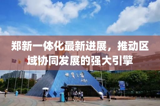 鄭新一體化最新進(jìn)展，推動(dòng)區(qū)域協(xié)同發(fā)展的強(qiáng)大引擎
