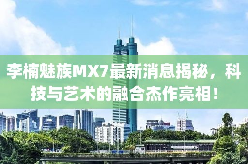 李楠魅族MX7最新消息揭秘，科技與藝術(shù)的融合杰作亮相！