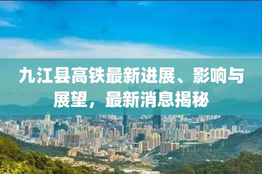 九江縣高鐵最新進展、影響與展望，最新消息揭秘